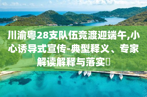 川渝粵28支隊伍競渡迎端午,小心誘導式宣傳-典型釋義、專家解讀解釋與落實?