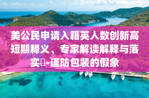 美公民申請(qǐng)入籍英人數(shù)創(chuàng)新高短期釋義、專(zhuān)家解讀解釋與落實(shí)?-謹(jǐn)防包裝的假象