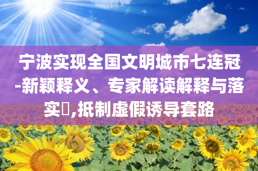 寧波實(shí)現(xiàn)全國(guó)文明城市七連冠-新穎釋義、專(zhuān)家解讀解釋與落實(shí)?,抵制虛假誘導(dǎo)套路
