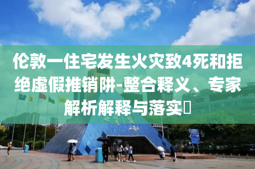 倫敦一住宅發(fā)生火災(zāi)致4死和拒絕虛假推銷(xiāo)阱-整合釋義、專(zhuān)家解析解釋與落實(shí)?