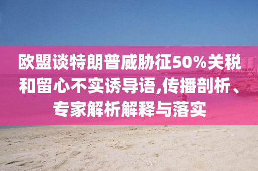 歐盟談特朗普威脅征50%關(guān)稅和留心不實(shí)誘導(dǎo)語(yǔ),傳播剖析、專家解析解釋與落實(shí)
