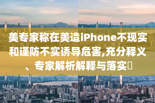 美專家稱在美造iPhone不現(xiàn)實(shí)和謹(jǐn)防不實(shí)誘導(dǎo)危害,充分釋義、專家解析解釋與落實(shí)?