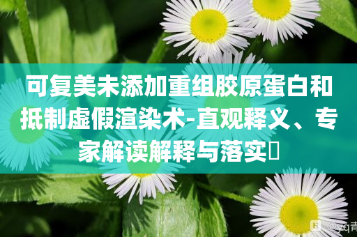 可復(fù)美未添加重組膠原蛋白和抵制虛假渲染術(shù)-直觀釋義、專(zhuān)家解讀解釋與落實(shí)?