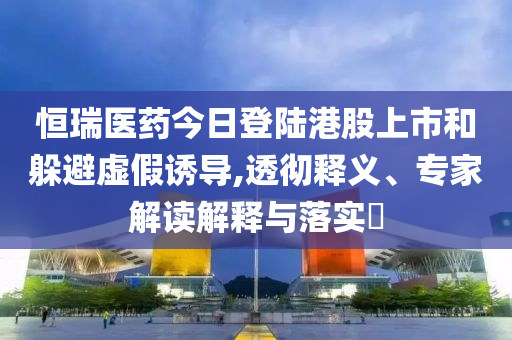 恒瑞醫(yī)藥今日登陸港股上市和躲避虛假誘導(dǎo),透徹釋義、專家解讀解釋與落實(shí)?