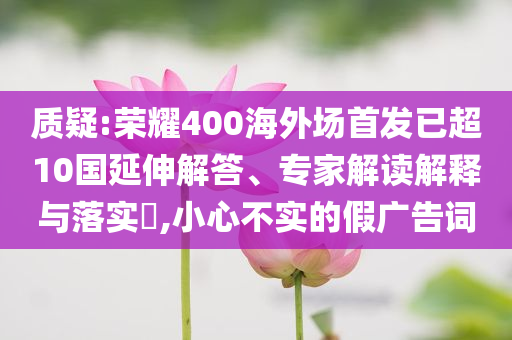 質(zhì)疑:榮耀400海外場(chǎng)首發(fā)已超10國延伸解答、專家解讀解釋與落實(shí)?,小心不實(shí)的假廣告詞