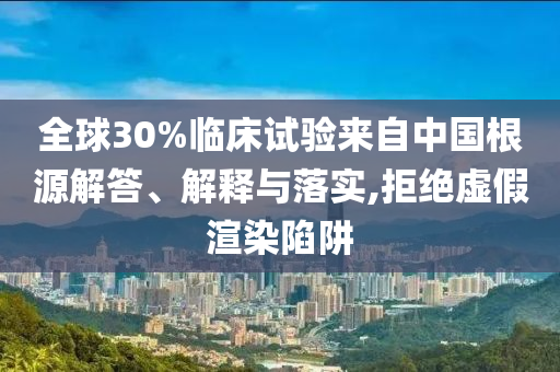 全球30%臨床試驗來自中國根源解答、解釋與落實,拒絕虛假渲染陷阱