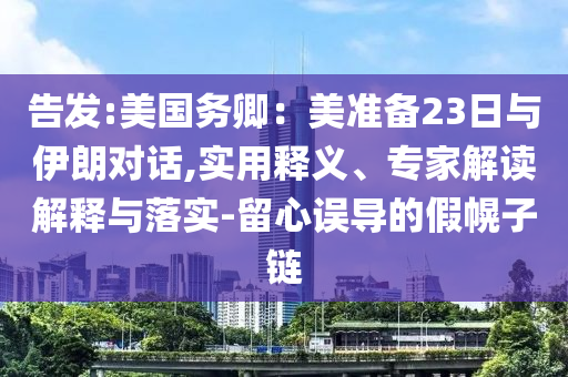 告發(fā):美國務(wù)卿：美準(zhǔn)備23日與伊朗對話,實(shí)用釋義、專家解讀解釋與落實(shí)-留心誤導(dǎo)的假幌子鏈