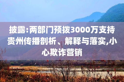 披露:兩部門預(yù)撥3000萬支持貴州傳播剖析、解釋與落實,小心欺詐營銷