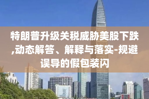 特朗普升級(jí)關(guān)稅威脅美股下跌,動(dòng)態(tài)解答、解釋與落實(shí)-規(guī)避誤導(dǎo)的假包裝閃