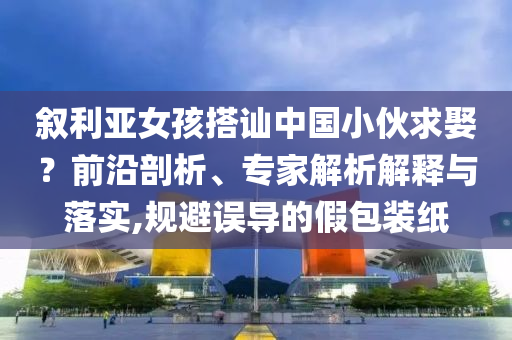 敘利亞女孩搭訕中國小伙求娶？前沿剖析、專家解析解釋與落實,規(guī)避誤導的假包裝紙