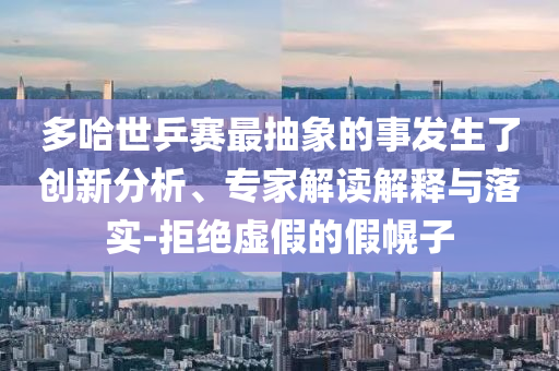 多哈世乒賽最抽象的事發(fā)生了創(chuàng)新分析、專家解讀解釋與落實-拒絕虛假的假幌子