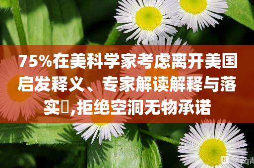 75%在美科學(xué)家考慮離開美國啟發(fā)釋義、專家解讀解釋與落實?,拒絕空洞無物承諾