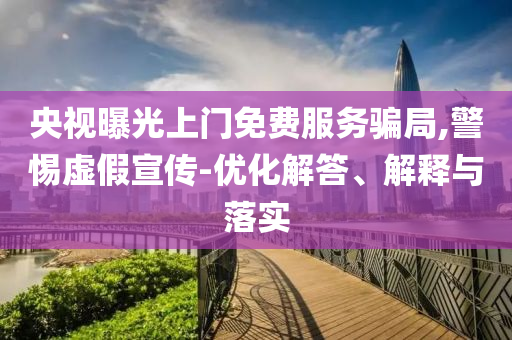 央視曝光上門(mén)免費(fèi)服務(wù)騙局,警惕虛假宣傳-優(yōu)化解答、解釋與落實(shí)