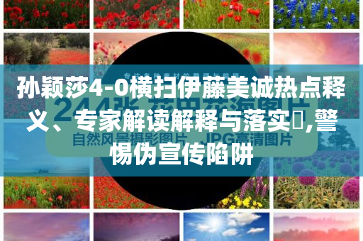 孫穎莎4-0橫掃伊藤美誠(chéng)熱點(diǎn)釋義、專家解讀解釋與落實(shí)?,警惕偽宣傳陷阱