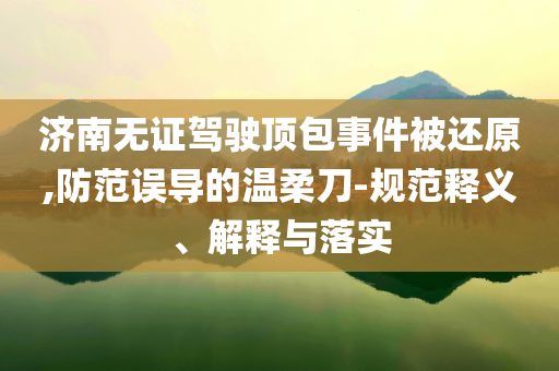濟南無證駕駛頂包事件被還原,防范誤導的溫柔刀-規(guī)范釋義、解釋與落實