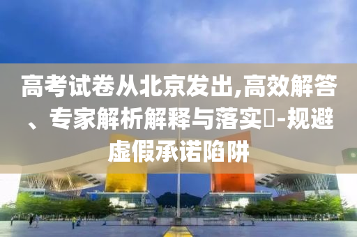 高考試卷從北京發(fā)出,高效解答、專家解析解釋與落實?-規(guī)避虛假承諾陷阱