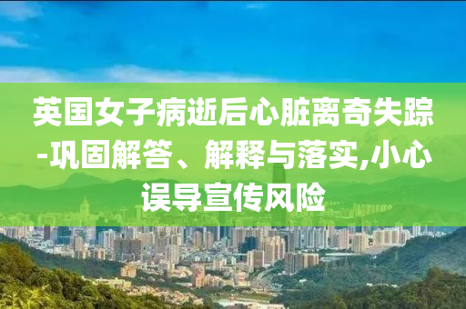 英國女子病逝后心臟離奇失蹤-鞏固解答、解釋與落實,小心誤導宣傳風險