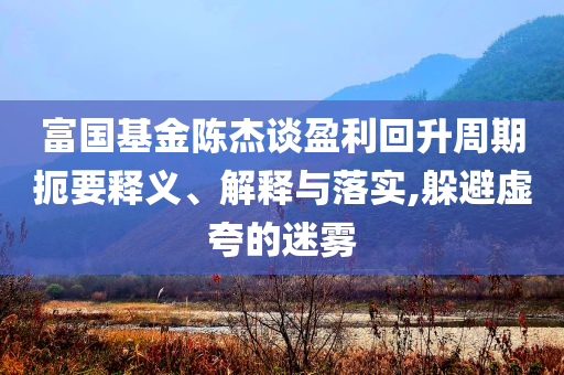 富國基金陳杰談盈利回升周期扼要釋義、解釋與落實(shí),躲避虛夸的迷霧