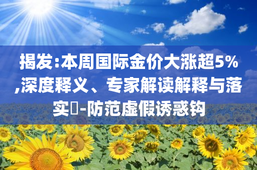 揭發(fā):本周國際金價大漲超5%,深度釋義、專家解讀解釋與落實?-防范虛假誘惑鉤