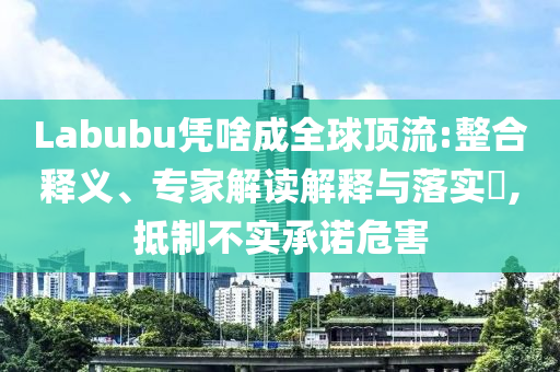 Labubu憑啥成全球頂流:整合釋義、專家解讀解釋與落實?,抵制不實承諾危害