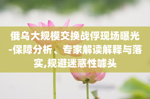 俄烏大規(guī)模交換戰(zhàn)俘現(xiàn)場(chǎng)曝光-保障分析、專家解讀解釋與落實(shí),規(guī)避迷惑性噱頭