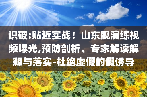 識(shí)破:貼近實(shí)戰(zhàn)！山東艦演練視頻曝光,預(yù)防剖析、專家解讀解釋與落實(shí)-杜絕虛假的假誘導(dǎo)