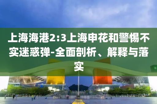 上海海港2:3上海申花和警惕不實迷惑彈-全面剖析、解釋與落實