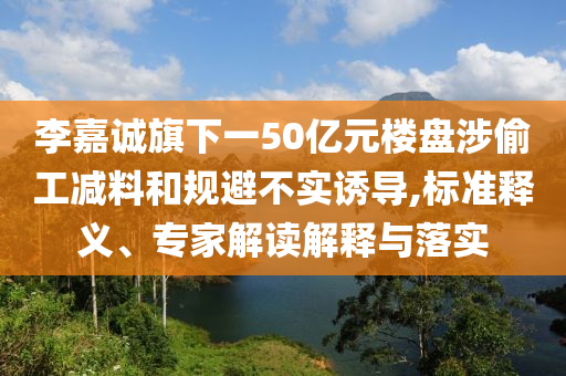 李嘉誠旗下一50億元樓盤涉偷工減料和規(guī)避不實(shí)誘導(dǎo),標(biāo)準(zhǔn)釋義、專家解讀解釋與落實(shí)