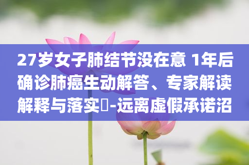 27歲女子肺結(jié)節(jié)沒在意 1年后確診肺癌生動解答、專家解讀解釋與落實(shí)?-遠(yuǎn)離虛假承諾沼