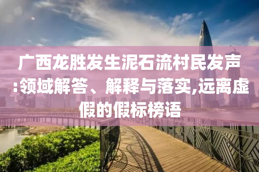 廣西龍勝發(fā)生泥石流村民發(fā)聲:領(lǐng)域解答、解釋與落實,遠(yuǎn)離虛假的假標(biāo)榜語