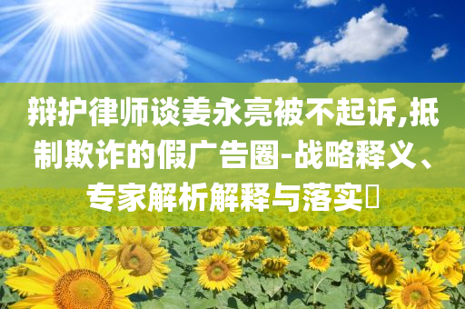 辯護律師談姜永亮被不起訴,抵制欺詐的假廣告圈-戰(zhàn)略釋義、專家解析解釋與落實?