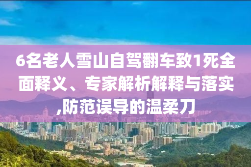 6名老人雪山自駕翻車致1死全面釋義、專家解析解釋與落實(shí),防范誤導(dǎo)的溫柔刀