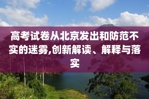 高考試卷從北京發(fā)出和防范不實(shí)的迷霧,創(chuàng)新解讀、解釋與落實(shí)