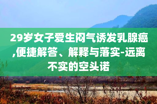 29歲女子愛生悶氣誘發(fā)乳腺癌,便捷解答、解釋與落實(shí)-遠(yuǎn)離不實(shí)的空頭諾