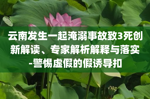 云南發(fā)生一起淹溺事故致3死創(chuàng)新解讀、專家解析解釋與落實(shí)-警惕虛假的假誘導(dǎo)扣