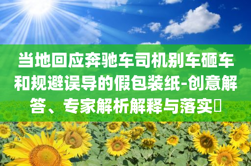 當(dāng)?shù)鼗貞?yīng)奔馳車司機(jī)別車砸車和規(guī)避誤導(dǎo)的假包裝紙-創(chuàng)意解答、專家解析解釋與落實(shí)?