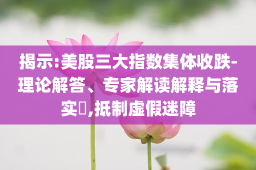 揭示:美股三大指數(shù)集體收跌-理論解答、專家解讀解釋與落實?,抵制虛假迷障