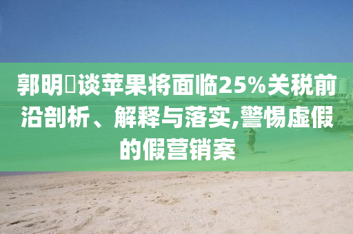 郭明錤談蘋果將面臨25%關(guān)稅前沿剖析、解釋與落實,警惕虛假的假營銷案