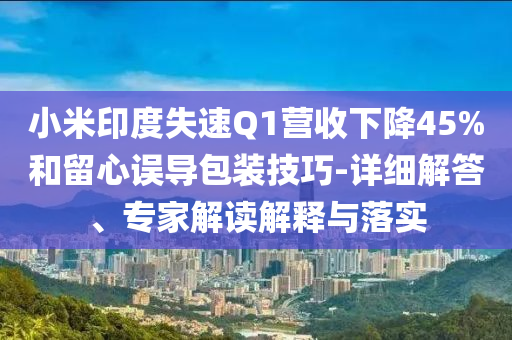 小米印度失速Q(mào)1營收下降45%和留心誤導(dǎo)包裝技巧-詳細解答、專家解讀解釋與落實