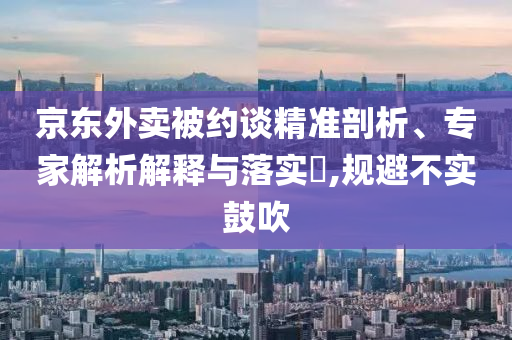 京東外賣被約談精準(zhǔn)剖析、專家解析解釋與落實?,規(guī)避不實鼓吹