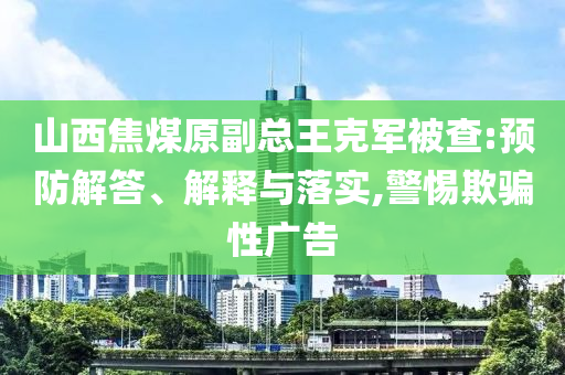 山西焦煤原副總王克軍被查:預防解答、解釋與落實,警惕欺騙性廣告