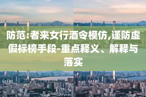 防范:者來(lái)女行酒令模仿,謹(jǐn)防虛假標(biāo)榜手段-重點(diǎn)釋義、解釋與落實(shí)