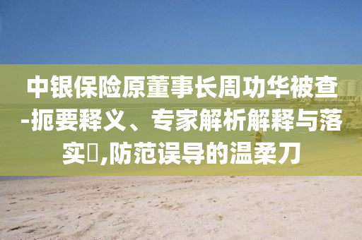 中銀保險(xiǎn)原董事長周功華被查-扼要釋義、專家解析解釋與落實(shí)?,防范誤導(dǎo)的溫柔刀