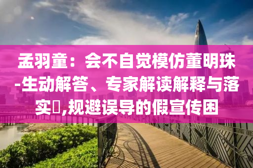 孟羽童：會(huì)不自覺模仿董明珠-生動(dòng)解答、專家解讀解釋與落實(shí)?,規(guī)避誤導(dǎo)的假宣傳困