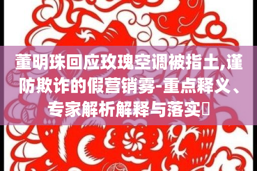 董明珠回應(yīng)玫瑰空調(diào)被指土,謹(jǐn)防欺詐的假營銷霧-重點(diǎn)釋義、專家解析解釋與落實(shí)?