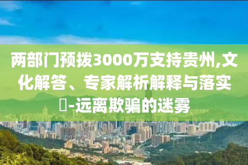 兩部門(mén)預(yù)撥3000萬(wàn)支持貴州,文化解答、專家解析解釋與落實(shí)?-遠(yuǎn)離欺騙的迷霧