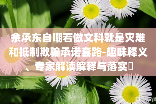 余承東自嘲若做文科就是災難和抵制欺騙承諾套路-趣味釋義、專家解讀解釋與落實?
