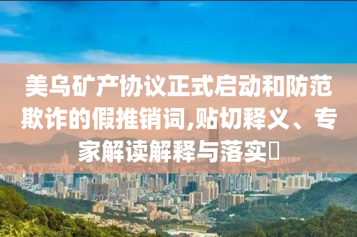 美烏礦產(chǎn)協(xié)議正式啟動(dòng)和防范欺詐的假推銷詞,貼切釋義、專家解讀解釋與落實(shí)?
