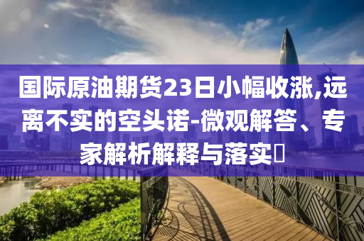 國際原油期貨23日小幅收漲,遠離不實的空頭諾-微觀解答、專家解析解釋與落實?