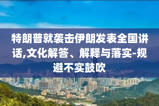 特朗普就襲擊伊朗發(fā)表全國講話,文化解答、解釋與落實-規(guī)避不實鼓吹